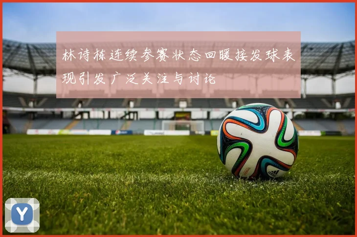 林诗栋连续参赛状态回暖接发球表现引发广泛关注与讨论