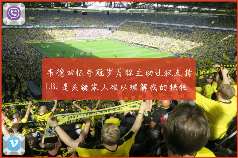 韦德回忆夺冠岁月称主动让权支持LBJ是关键家人难以理解我的牺牲