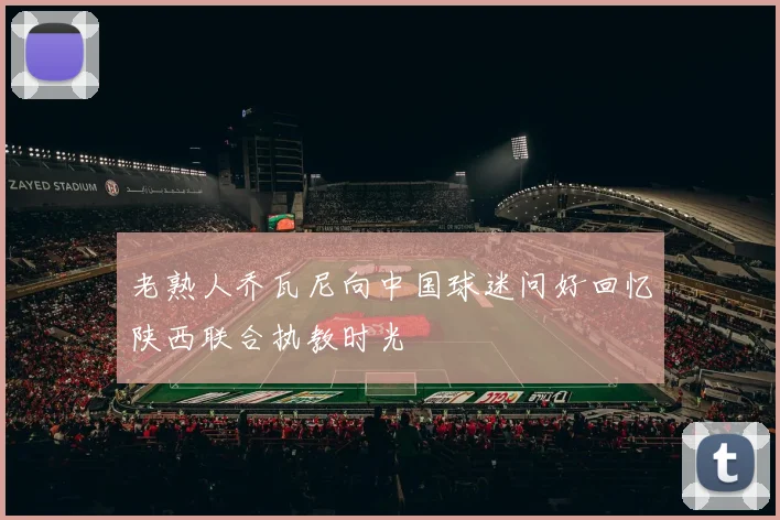 老熟人乔瓦尼向中国球迷问好回忆陕西联合执教时光