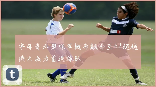 字母哥加盟绿军概率飙升至62超越热火成为首选球队