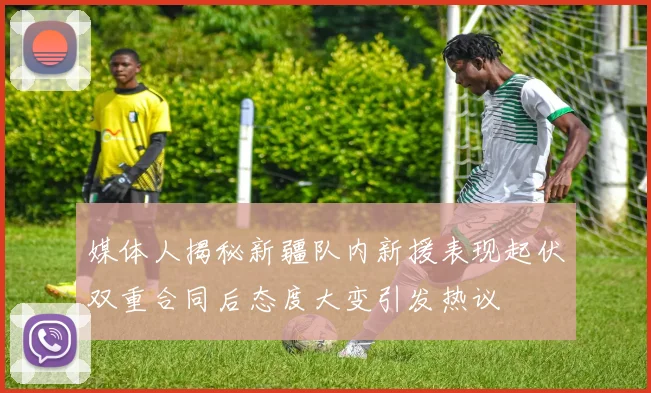 媒体人揭秘新疆队内新援表现起伏双重合同后态度大变引发热议
