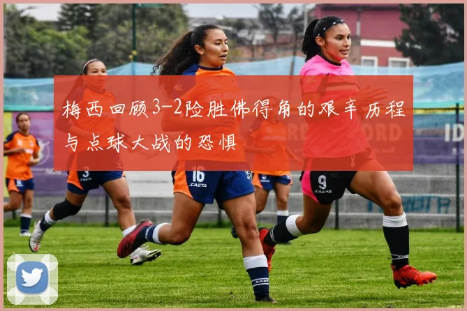 梅西回顾3-2险胜佛得角的艰辛历程与点球大战的恐惧