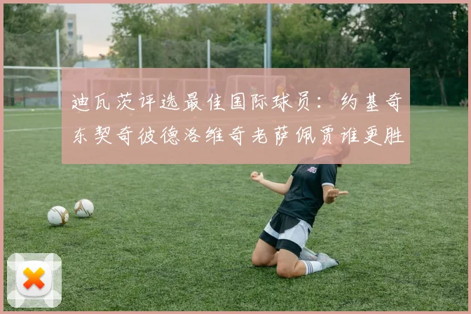 迪瓦茨评选最佳国际球员：约基奇东契奇彼德洛维奇老萨佩贾谁更胜一筹