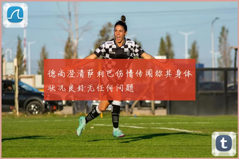 德尚澄清萨利巴伤情传闻称其身体状况良好无任何问题