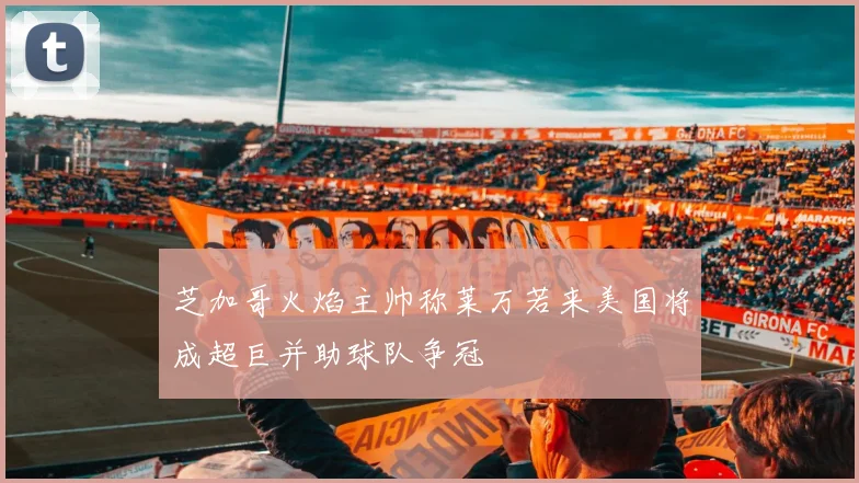 芝加哥火焰主帅称莱万若来美国将成超巨并助球队争冠