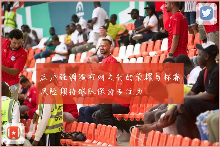 瓜帅强调温布利之行的荣耀与杯赛风险期待球队保持专注力