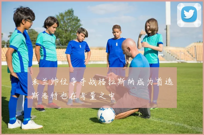 米兰帅位争夺战格拉斯纳成为首选斯洛特也在考量之中