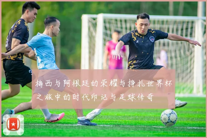 梅西与阿根廷的荣耀与挣扎世界杯之旅中的时代印记与足球传奇