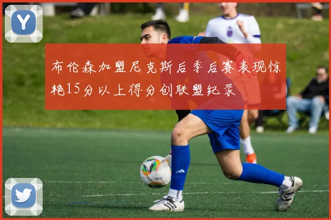 布伦森加盟尼克斯后季后赛表现惊艳15分以上得分创联盟纪录