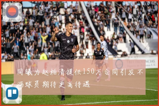 同曦为赵柏清提供150万合同引发不满球员期待更高待遇