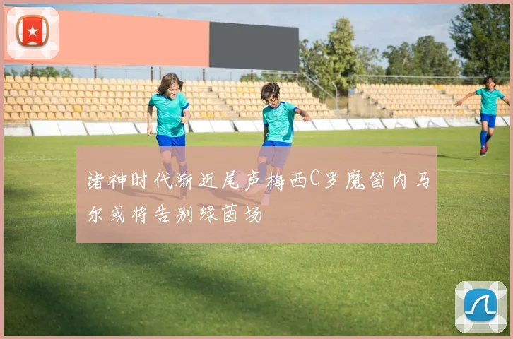 诸神时代渐近尾声梅西C罗魔笛内马尔或将告别绿茵场