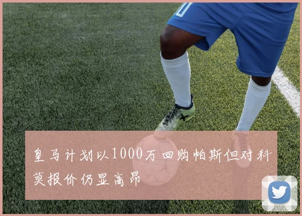 皇马计划以1000万回购帕斯但对科莫报价仍显高昂